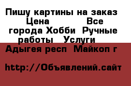 Пишу картины на заказ › Цена ­ 6 000 - Все города Хобби. Ручные работы » Услуги   . Адыгея респ.,Майкоп г.